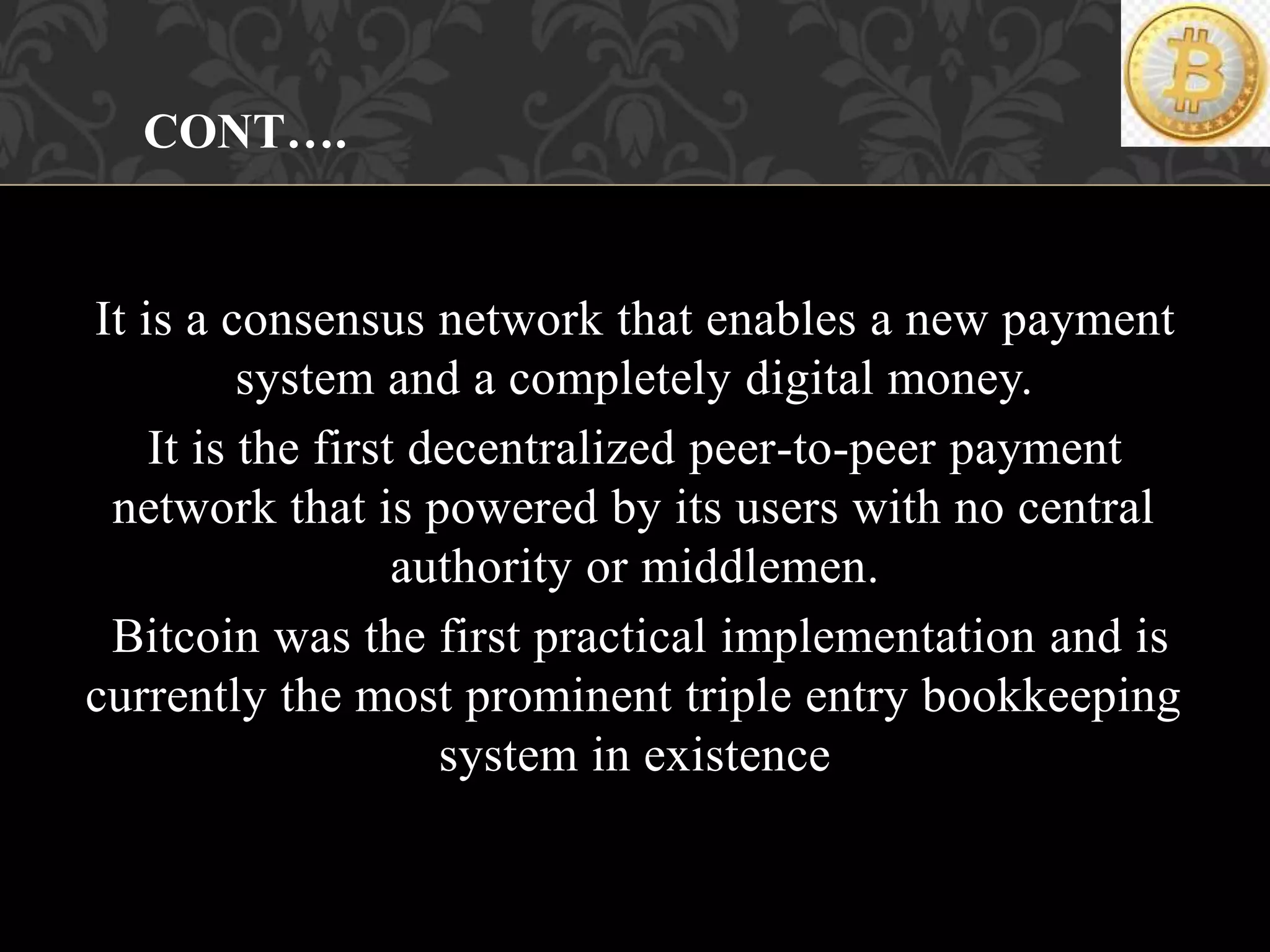 It is a consensus network that enables a new payment
system and a completely digital money.
It is the first decentralized peer-to-peer payment
network that is powered by its users with no central
authority or middlemen.
Bitcoin was the first practical implementation and is
currently the most prominent triple entry bookkeeping
system in existence
CONT….
 