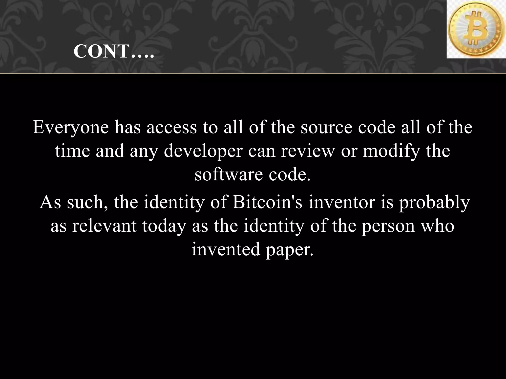 Everyone has access to all of the source code all of the
time and any developer can review or modify the
software code.
As such, the identity of Bitcoin's inventor is probably
as relevant today as the identity of the person who
invented paper.
CONT….
 