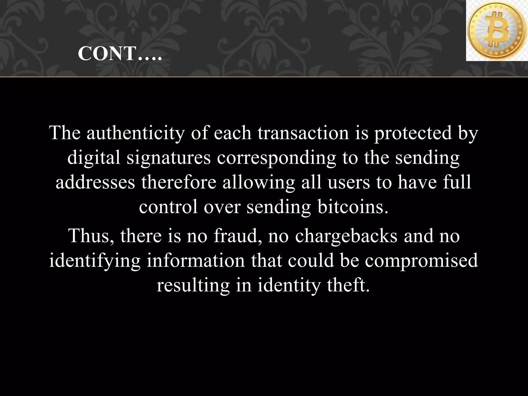 The authenticity of each transaction is protected by
digital signatures corresponding to the sending
addresses therefore allowing all users to have full
control over sending bitcoins.
Thus, there is no fraud, no chargebacks and no
identifying information that could be compromised
resulting in identity theft.
CONT….
 