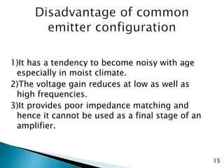 1)It has a tendency to become noisy with age
especially in moist climate.
2)The voltage gain reduces at low as well as
high frequencies.
3)It provides poor impedance matching and
hence it cannot be used as a final stage of an
amplifier.
15
 