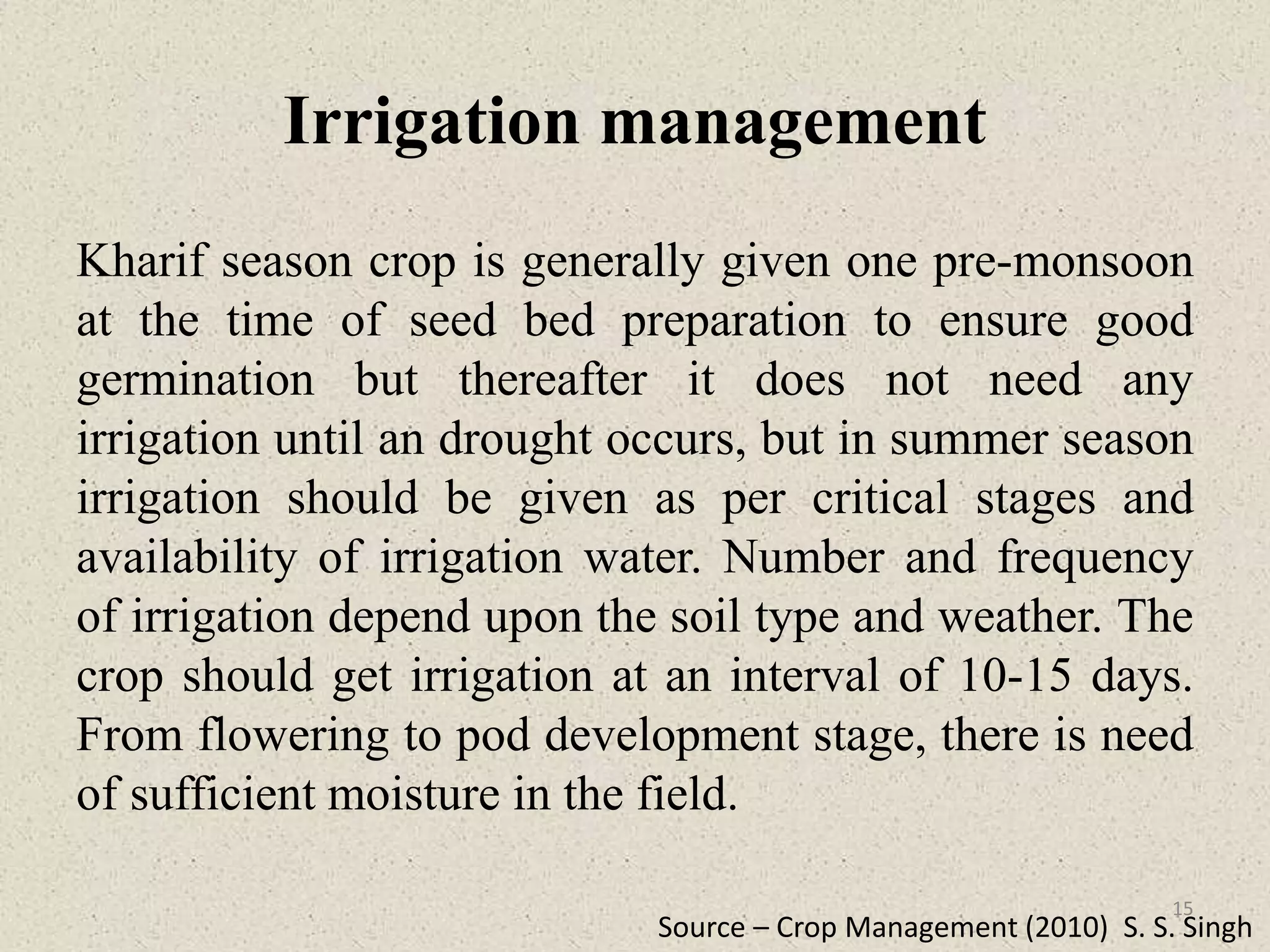 Irrigation management
Kharif season crop is generally given one pre-monsoon
at the time of seed bed preparation to ensure good
germination but thereafter it does not need any
irrigation until an drought occurs, but in summer season
irrigation should be given as per critical stages and
availability of irrigation water. Number and frequency
of irrigation depend upon the soil type and weather. The
crop should get irrigation at an interval of 10-15 days.
From flowering to pod development stage, there is need
of sufficient moisture in the field.
Source – Crop Management (2010) S. S. Singh
15
 