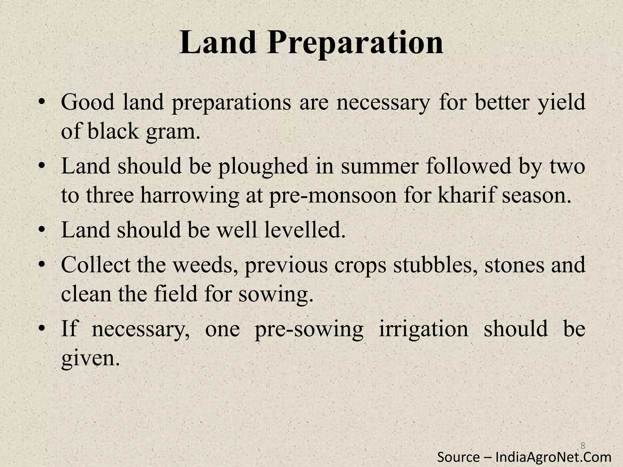 Land Preparation
• Good land preparations are necessary for better yield
of black gram.
• Land should be ploughed in summer followed by two
to three harrowing at pre-monsoon for kharif season.
• Land should be well levelled.
• Collect the weeds, previous crops stubbles, stones and
clean the field for sowing.
• If necessary, one pre-sowing irrigation should be
given.
Source – IndiaAgroNet.Com
8
 