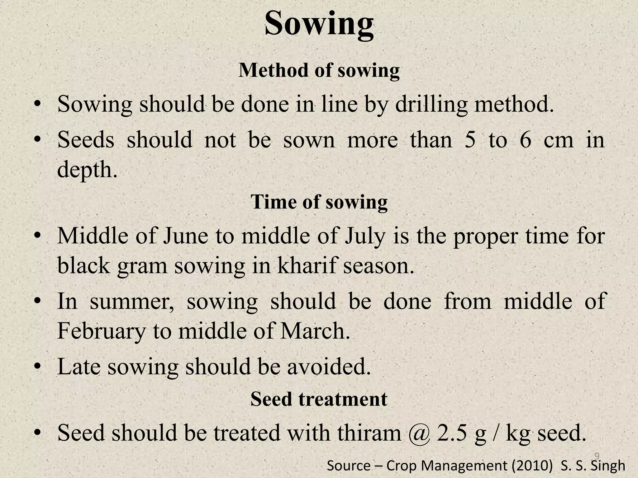 Sowing
Method of sowing
• Sowing should be done in line by drilling method.
• Seeds should not be sown more than 5 to 6 cm in
depth.
Time of sowing
• Middle of June to middle of July is the proper time for
black gram sowing in kharif season.
• In summer, sowing should be done from middle of
February to middle of March.
• Late sowing should be avoided.
Seed treatment
• Seed should be treated with thiram @ 2.5 g / kg seed.
Source – Crop Management (2010) S. S. Singh
9
 