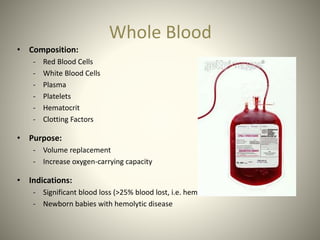 Whole Blood
• Composition:
- Red Blood Cells
- White Blood Cells
- Plasma
- Platelets
- Hematocrit
- Clotting Factors
• Purpose:
- Volume replacement
- Increase oxygen-carrying capacity
• Indications:
- Significant blood loss (>25% blood lost, i.e. hemorrhage)
- Newborn babies with hemolytic disease
 