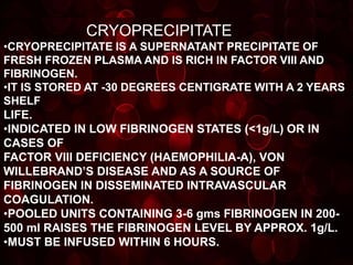 CRYOPRECIPITATE
•CRYOPRECIPITATE IS A SUPERNATANT PRECIPITATE OF
FRESH FROZEN PLASMA AND IS RICH IN FACTOR VIII AND
FIBRINOGEN.
•IT IS STORED AT -30 DEGREES CENTIGRATE WITH A 2 YEARS
SHELF
LIFE.
•INDICATED IN LOW FIBRINOGEN STATES (<1g/L) OR IN
CASES OF
FACTOR VIII DEFICIENCY (HAEMOPHILIA-A), VON
WILLEBRAND’S DISEASE AND AS A SOURCE OF
FIBRINOGEN IN DISSEMINATED INTRAVASCULAR
COAGULATION.
•POOLED UNITS CONTAINING 3-6 gms FIBRINOGEN IN 200-
500 ml RAISES THE FIBRINOGEN LEVEL BY APPROX. 1g/L.
•MUST BE INFUSED WITHIN 6 HOURS.
 