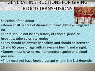GENERAL INSTRUCTIONS FOR GIVING
BLOOD TRANSFUSIONS
Selection of the donor
•Donor shall be free of diseases of heart ,kidneys,lungs,liver
etc.
•There should not be any history of cancer, jaundice,
hepatitis, tuberculosis ,allergies
•They should be physically healthy, and should be between
18 and 65 years of age with in average height and weight.
•Donors must have normal temperature ,pulse and blood
pressure.
•They must not have been pregnant with in the last 6months.
 