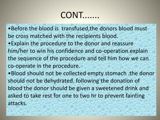 CONT.......
•Before the blood is transfused,the donors blood must
be cross matched with the recipients blood.
•Explain the procedure to the donor and reassure
him/her to win his confidence and co-operation.explain
the sequence of the procedure and tell him how we can
co-operate in the procedure.
•Blood should not be collected empty stomach .the donor
should not be dehydrated. following the donation of
blood the donor should be given a sweetened drink and
asked to take rest for one to two hr to prevent fainting
attacks.
 