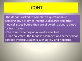 CONT.......
-The donor is asked to complete a questionnaire
detailing any history of infectious diseases and other
medical issues before they are allowed to donate blood
for transfusion.
- The donor’s hemoglobin level is checked.
- Once collected, the blood is examined and screened for
possible infectious agents such as HIV and hepatitis.
 