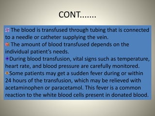 CONT.......
The blood is transfused through tubing that is connected
to a needle or catheter supplying the vein.
The amount of blood transfused depends on the
individual patient’s needs.
During blood transfusion, vital signs such as temperature,
heart rate, and blood pressure are carefully monitored.
Some patients may get a sudden fever during or within
24 hours of the transfusion, which may be relieved with
acetaminophen or paracetamol. This fever is a common
reaction to the white blood cells present in donated blood.
 