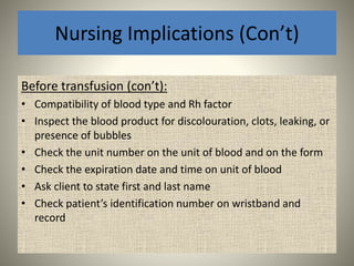 Nursing Implications (Con’t)
Before transfusion (con’t):
• Compatibility of blood type and Rh factor
• Inspect the blood product for discolouration, clots, leaking, or
presence of bubbles
• Check the unit number on the unit of blood and on the form
• Check the expiration date and time on unit of blood
• Ask client to state first and last name
• Check patient’s identification number on wristband and
record
 