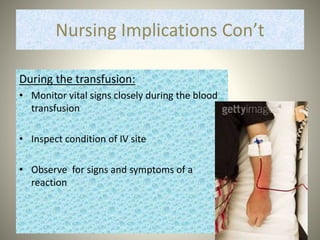 Nursing Implications Con’t
During the transfusion:
• Monitor vital signs closely during the blood
transfusion
• Inspect condition of IV site
• Observe for signs and symptoms of a
reaction
 