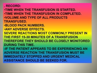 . RECORD:
•TIME WHEN THE TRANSFUSION IS STARTED.
•TIME WHEN THE TRANSFUSION IN COMPLETED.
•VOLUME AND TYPE OF ALL PRODUCTS
TRANSFUSED.
•BLOOD PACK NUMBERS.
•ANY ADVERSE EFFECTS.
SEVERE REACTIONS MOST COMMONLY PRESENT IN
THE FIRST 15-30 MINUTES OF A TRANSFUSION
THEREFORE THEY SHOULD BE CLOSELY MONITORED
DURING THIS TIME.
-IF THE PATIENT APPEARS TO BE EXPERIENCING AN
ADVERSE REACTION THE TRANSFUSION MUST BE
IMMEDIATELY STOPPED AND URGENT MEDICAL
ASSISTANCE SHOULD BE SEEKED FOR.
 