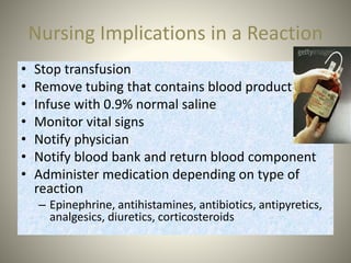 Nursing Implications in a Reaction
• Stop transfusion
• Remove tubing that contains blood product
• Infuse with 0.9% normal saline
• Monitor vital signs
• Notify physician
• Notify blood bank and return blood component
• Administer medication depending on type of
reaction
– Epinephrine, antihistamines, antibiotics, antipyretics,
analgesics, diuretics, corticosteroids
 