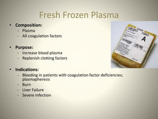 Fresh Frozen Plasma
• Composition:
- Plasma
- All coagulation factors
• Purpose:
- Increase blood plasma
- Replenish clotting factors
• Indications:
- Bleeding in patients with coagulation factor deficiencies;
plasmapheresis
- Burn
- Liver Failure
- Severe Infection
 