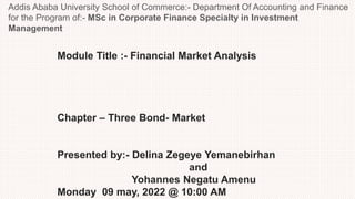 Module Title :- Financial Market Analysis
Chapter – Three Bond- Market
Presented by:- Delina Zegeye Yemanebirhan
and
Yohannes Negatu Amenu
Monday 09 may, 2022 @ 10:00 AM
Addis Ababa University School of Commerce:- Department Of Accounting and Finance
for the Program of:- MSc in Corporate Finance Specialty in Investment
Management
 