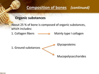 • About 25 % of bone is composed of organic substances,
which includes:
1. Collagen fibers Mainly type I collagen
1. Ground substances
Organic substances
Glycoproteins
Mucopolysaccharides
Composition of bones (continued)
 