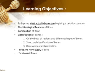 Learning Objectives :
• To Explain, what actually bones are by giving a detail account on :
• The Histological Features of Bone
• Composition of Bone
• Classification of bones :
1. On the basis of regions and different shapes of bones
2. Structural classification of bones
3. Developmental classification
• Blood And Nerve supply of bone
• Functions of Bones.
 