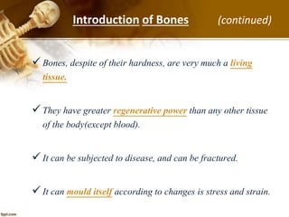 Bones, despite of their hardness, are very much a living
tissue.
They have greater regenerative power than any other tissue
of the body(except blood).
It can be subjected to disease, and can be fractured.
It can mould itself according to changes is stress and strain.
Introduction of Bones (continued)
 