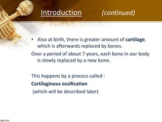 • Also at birth, there is greater amount of cartilage,
which is afterwards replaced by bones.
Over a period of about 7 years, each bone in our body
is slowly replaced by a new bone.
This happens by a process called :
Cartilaginous ossification
(which will be described later)
Introduction (continued)
 