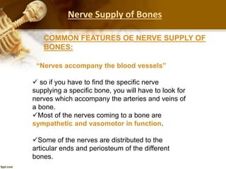 “Nerves accompany the blood vessels”
 so if you have to find the specific nerve
supplying a specific bone, you will have to look for
nerves which accompany the arteries and veins of
a bone.
Most of the nerves coming to a bone are
sympathetic and vasomotor in function.
Some of the nerves are distributed to the
articular ends and periosteum of the different
bones.
COMMON FEATURES OE NERVE SUPPLY OF
BONES:
Nerve Supply of Bones
 