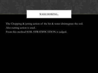 WASH BORING..

The Chopping & jetting action of the bit & water disintegrate the soil.
Also cutting action is used .
From this method SOIL STRATIFICATION is judged.

 