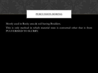 PERCUSSION BORING

Mostly used in Rocky area & soil having Boulders.
This is only method in which material state is converted other that is from
PULVERISED TO SLURRY.

 