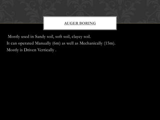 AUGER BORING

Mostly used in Sandy soil, soft soil, clayey soil.
It can operated Manually (6m) as well as Mechanically (15m).
Mostly is Driven Vertically .

 