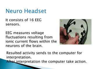 Neuro Headset
It consists of 16 EEG
sensors.
EEG measures voltage
fluctuations resulting from
ionic current flows within the
neurons of the brain.
Resulted activity sends to the computer for
interpretation.
After interpretation the computer take action.
 