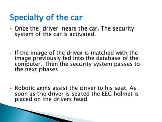 Specialty of the car
 Once the driver nears the car. The security
system of the car is activated.
• If the image of the driver is matched with the
image previously fed into the database of the
computer. Then the security system passes to
the next phases
 Robotic arms assist the driver to his seat, As
soon as the driver is seated the EEG helmet is
placed on the drivers head
 