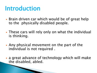 Introduction
 Brain driven car which would be of great help
to the physically disabled people.
 These cars will rely only on what the individual
is thinking.
 Any physical movement on the part of the
individual is not required .
 a great advance of technology which will make
the disabled, abled.
 