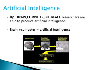  By BRAIN COMPUTER INTERFACE researchers are
able to produce artificial intelligence.
 Brain +computer = artificial intelligence
Artificial Intelligence
 