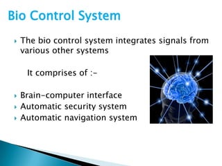  The bio control system integrates signals from
various other systems
It comprises of :-
 Brain-computer interface
 Automatic security system
 Automatic navigation system
Bio Control System
 