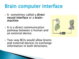 Brain computer interface
 It sometimes called a direct
neural interface or a brain-
machine
 It is a direct communication
pathway between a human and
an external device.
 Two-way BCIs would allow brains
and external devices to exchange
information in both directions.
 