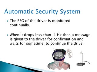  The EEG of the driver is monitored
continually.
 When it drops less than 4 Hz then a message
is given to the driver for confirmation and
waits for sometime, to continue the drive.
Automatic Security System
 