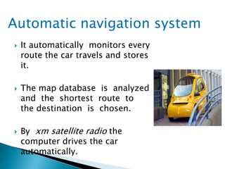  It automatically monitors every
route the car travels and stores
it.
 The map database is analyzed
and the shortest route to
the destination is chosen.
 By xm satellite radio the
computer drives the car
automatically.
Automatic navigation system
 