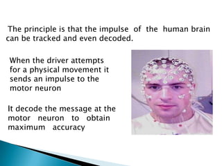 The principle is that the impulse of the human brain
can be tracked and even decoded.
When the driver attempts
for a physical movement it
sends an impulse to the
motor neuron
It decode the message at the
motor neuron to obtain
maximum accuracy
 