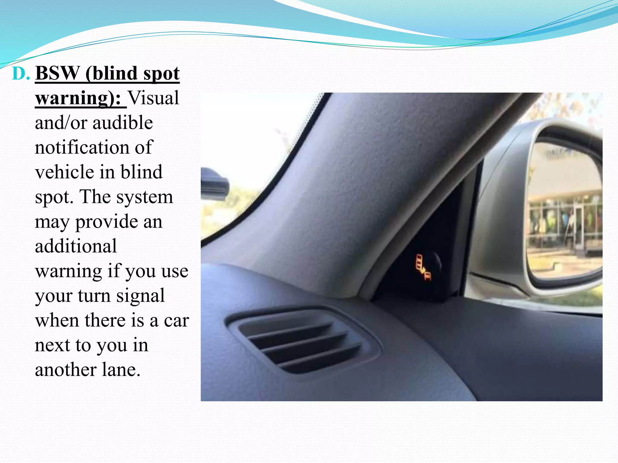 D. BSW (blind spot
warning): Visual
and/or audible
notification of
vehicle in blind
spot. The system
may provide an
additional
warning if you use
your turn signal
when there is a car
next to you in
another lane.
 