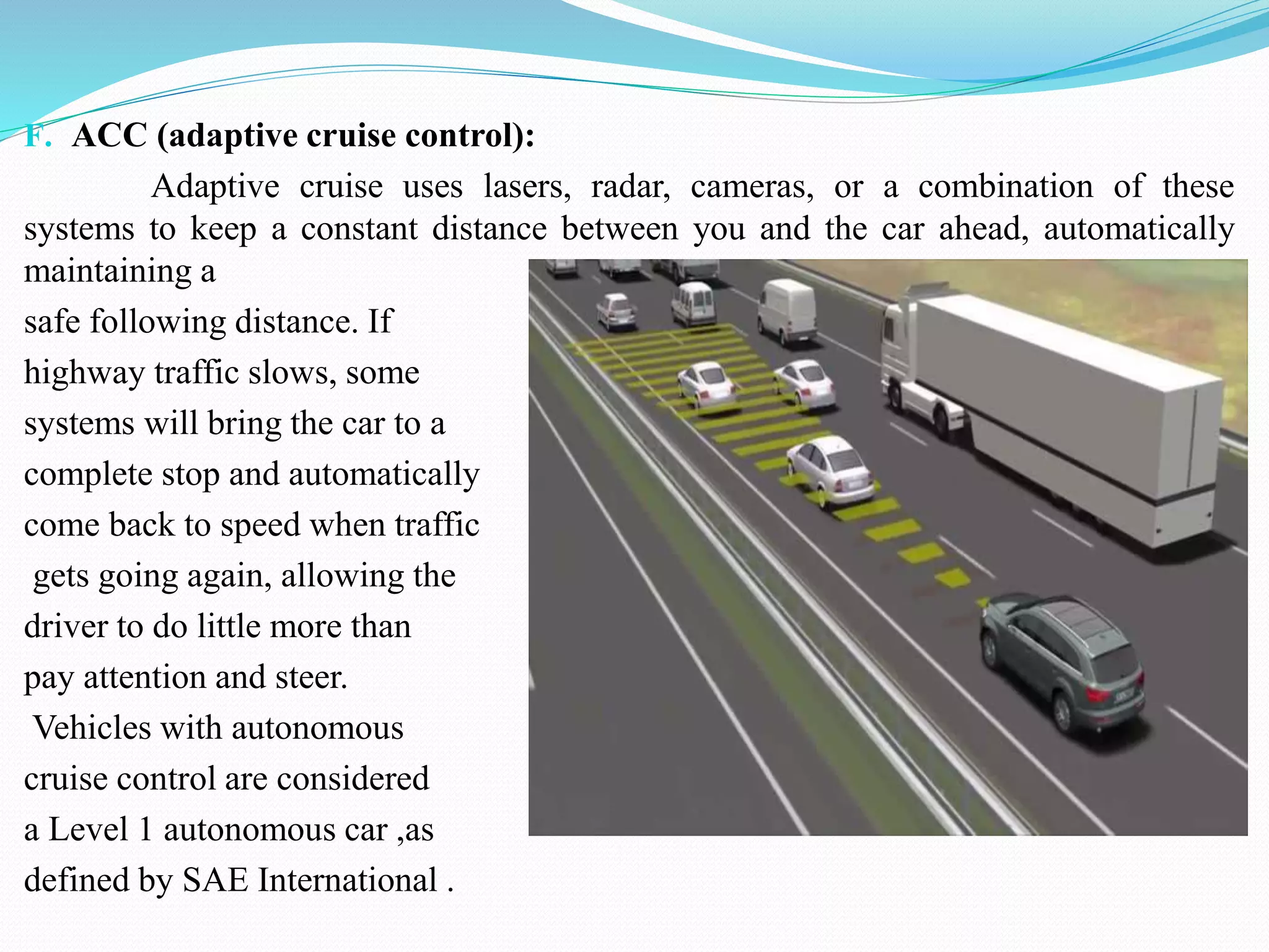 F. ACC (adaptive cruise control):
Adaptive cruise uses lasers, radar, cameras, or a combination of these
systems to keep a constant distance between you and the car ahead, automatically
maintaining a
safe following distance. If
highway traffic slows, some
systems will bring the car to a
complete stop and automatically
come back to speed when traffic
gets going again, allowing the
driver to do little more than
pay attention and steer.
Vehicles with autonomous
cruise control are considered
a Level 1 autonomous car ,as
defined by SAE International .
 