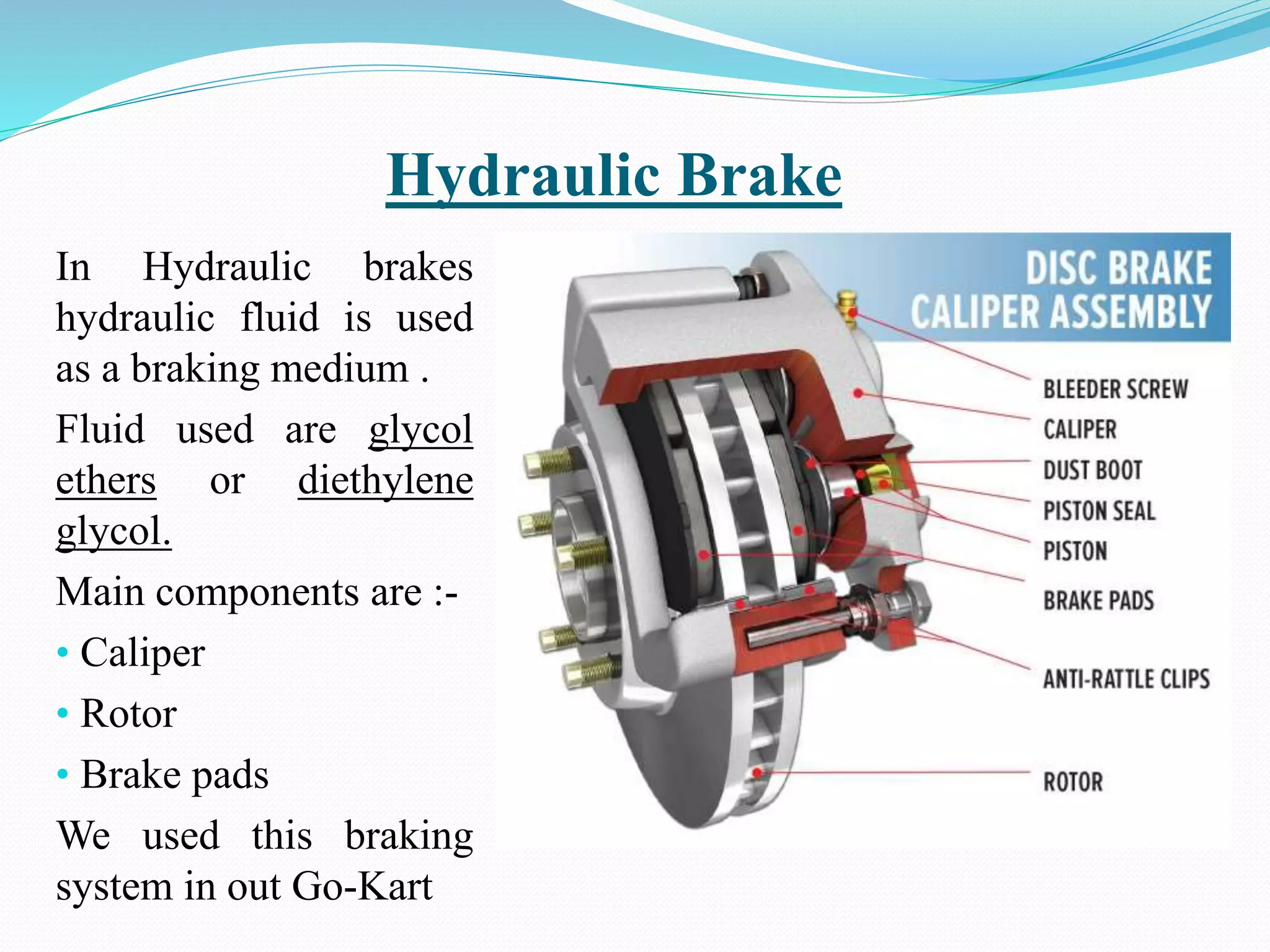 Hydraulic Brake
In Hydraulic brakes
hydraulic fluid is used
as a braking medium .
Fluid used are glycol
ethers or diethylene
glycol.
Main components are :-
• Caliper
• Rotor
• Brake pads
We used this braking
system in out Go-Kart
 