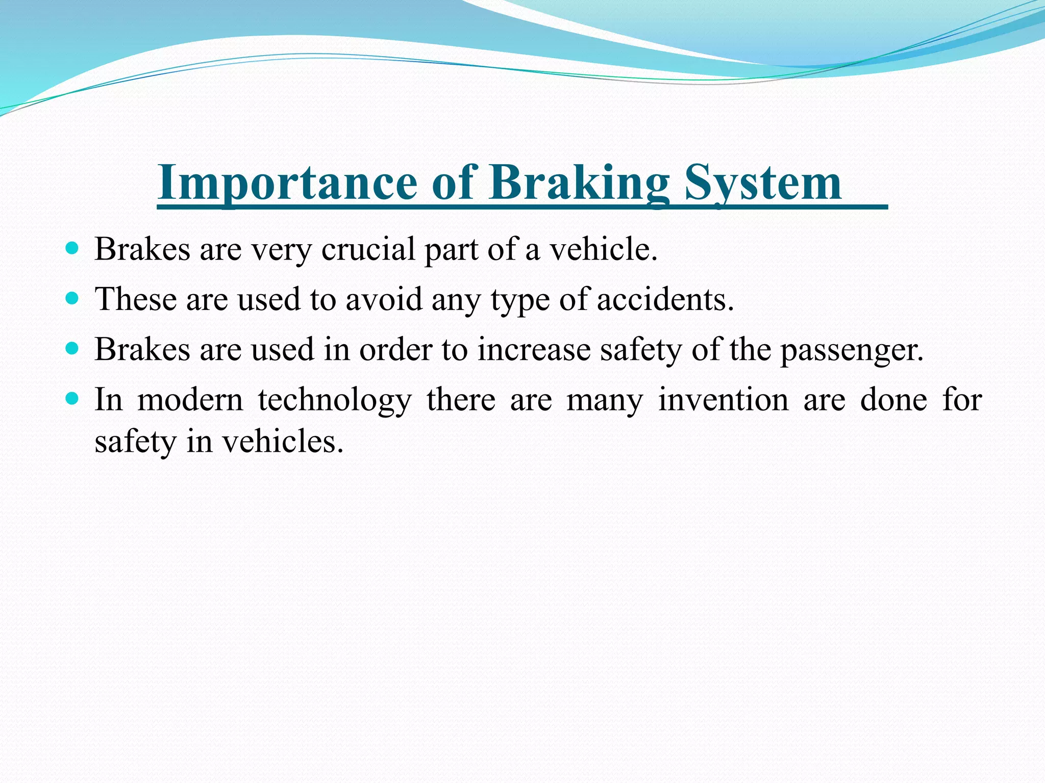 Importance of Braking System
 Brakes are very crucial part of a vehicle.
 These are used to avoid any type of accidents.
 Brakes are used in order to increase safety of the passenger.
 In modern technology there are many invention are done for
safety in vehicles.
 