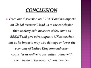  From our discussion on BREXIT and its impacts
on Global terms will lead us to the conclusion
that as every coin have two sides, same as
BREXIT will give advantages to UK somewhat
but as its impacts may also damage or lower the
economy of United Kingdom and other
countries as well who currently trading with
them being in European Union member.
 