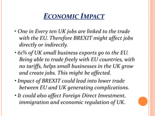 ECONOMIC IMPACT
• One in Every ten UK jobs are linked to the trade
with the EU. Therefore BREXIT might affect jobs
directly or indirectly.
• 61% of UK small business exports go to the EU.
Being able to trade freely with EU countries, with
no tariffs, helps small businesses in the UK grow
and create jobs. This might be affected.
• Impact of BREXIT could lead into lower trade
between EU and UK generating complications.
• It could also affect Foreign Direct Investment,
immigration and economic regulation of UK.
 