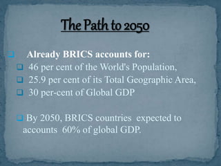  Already BRICS accounts for:
 46 per cent of the World's Population,
 25.9 per cent of its Total Geographic Area,
 30 per-cent of Global GDP
 By 2050, BRICS countries expected to
accounts 60% of global GDP.
 