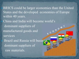 BRICS could be larger economies than the United
States and the developed economies of Europe
within 40 years.
China and India will become world’s
dominant suppliers of
manufactured goods and
services
 Brazil and Russia will become
dominant suppliers of
raw materials.
 
