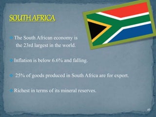  The South African economy is
the 23rd largest in the world.
 Inflation is below 6.6% and falling.
 25% of goods produced in South Africa are for export.
 Richest in terms of its mineral reserves.
16
 