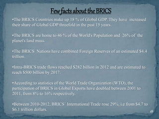 18
•The BRICS Countries make up 18 % of Global GDP. They have increased
their share of Global GDP threefold in the past 15 years.
•The BRICS are home to 46 % of the World's Population and 26% of the
planet's land mass.
•The BRICS Nations have combined Foreign Reserves of an estimated $4.4
trillion.
•Intra-BRICS trade flows reached $282 billion in 2012 and are estimated to
reach $500 billion by 2017.
•According to statistics of the World Trade Organization (WTO), the
participation of BRICS in Global Exports have doubled between 2001 to
2011, from 8% to 16% respectively.
•Between 2010-2012, BRICS´ International Trade rose 29%, i.e from $4.7 to
$6.1 trillion dollars.
 