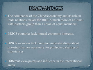  The dominance of the Chinese economy and its role in
trade relations makes the BRICS much more of a China-
with-partners group than a union of equal members.
 BRICS countries lack mutual economic interests.
 BRICS members lack common understandings about
priorities that are necessary for productive sharing of
experiences.
 Different view-points and influence in the international
arena. 20
 