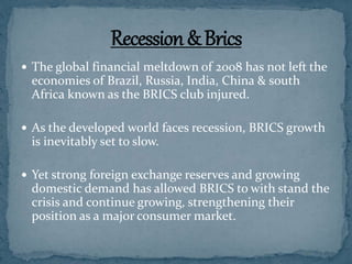  The global financial meltdown of 2008 has not left the
economies of Brazil, Russia, India, China & south
Africa known as the BRICS club injured.
 As the developed world faces recession, BRICS growth
is inevitably set to slow.
 Yet strong foreign exchange reserves and growing
domestic demand has allowed BRICS to with stand the
crisis and continue growing, strengthening their
position as a major consumer market.
 