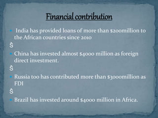  India has provided loans of more than $200million to
the African countries since 2010
Š
 China has invested almost $4000 million as foreign
direct investment.
Š
 Russia too has contributed more than $3000million as
FDI
Š
 Brazil has invested around $4000 million in Africa.
 
