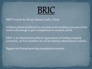  BRICS stands for Brazil, Russia, India, China
 Goldman Sachs predicted in 2001 that some leading economy of the
world will emerge to give competition to western world..
 BRIC is an international political organization of leading emerging
economies, its Five members are all developing industrialized countries.
 Biggest and fastest growing emerging economies.
 